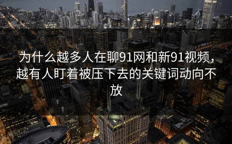 为什么越多人在聊91网和新91视频，越有人盯着被压下去的关键词动向不放